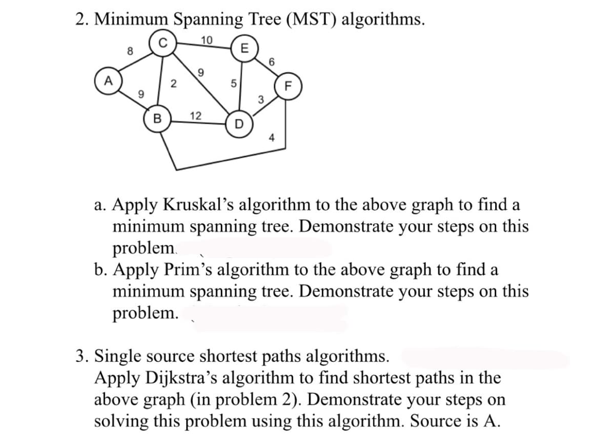 2. Minimum Spanning Tree (MST) algorithms.
10
8
2
9
B 12
5
D
6
a. Apply Kruskal's algorithm to the above graph to find a
minimum spanning tree. Demonstrate your steps on this
problem.
b. Apply Prim's algorithm to the above graph to find a
minimum spanning tree. Demonstrate your steps on this
problem.
3. Single source shortest paths algorithms.
Apply Dijkstra's algorithm to find shortest paths in the
above graph (in problem 2). Demonstrate your steps on
solving this problem using this algorithm. Source is A.