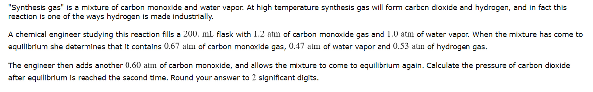 "Synthesis gas" is a mixture of carbon monoxide and water vapor. At high temperature synthesis gas will form carbon dioxide and hydrogen, and in fact this
reaction is one of the ways hydrogen is made industrially.
A chemical engineer studying this reaction fills a 200. mL flask with 1.2 atm of carbon monoxide gas and 1.0 atm of water vapor. When the mixture has come to
equilibrium she determines that it contains 0.67 atm of carbon monoxide gas, 0.47 atm of water vapor and 0.53 atm of hydrogen gas.
The engineer then adds another 0.60 atm of carbon monoxide, and allows the mixture to come
equilibrium again. Calculate the pressure of carbon dioxide
after equilibrium is reached the second time. Round your answer to 2 significant digits.
