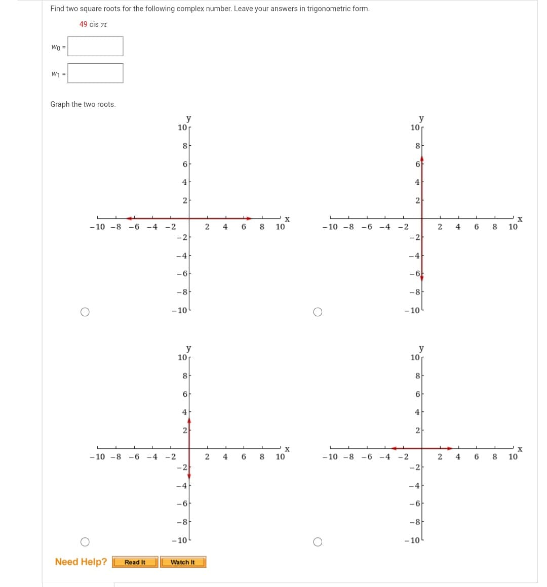 Find two square roots for the following complex number. Leave your answers in trigonometric form.
49 cis 7T
Wo =
W₁ =
Graph the two roots.
-10 -8 -6 -4 -2
O
Need Help? Read It
y
-10 -8 -6 -4 -2
10
8
6
4
2
-2
-4
-6
-8
-10
y
10
8
6
4
2
-2
-4
-6
-8
-10
Watch It
2
L
2
L
X
468 10
4 6
8
X
10
O
-10 -8 -6 -4 -2
y
10 r
8
-10 -8 -6 -4 -2
6
4
2
-2
-4
-6
-8
-10
y
10 r
8
6
4
2
-2
-4
-6
-8
-10
2
X
468 10
X
246 8 10