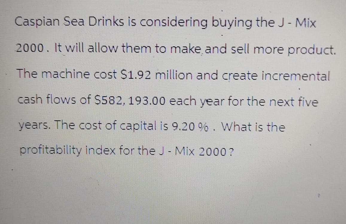Caspian Sea Drinks is considering buying the J - Mix
2000. It will allow them to make and sell more product.
The machine cost $1.92 million and create incremental
cash flows of $582, 193.00 each year for the next five
years. The cost of capital is 9.20 %. What is the
profitability index for the J - Mix 2000?