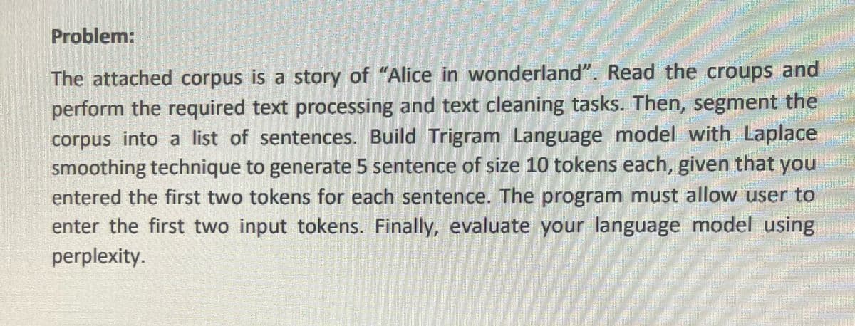Problem:
The attached corpus is a story of "Alice in wonderland". Read the croups and
perform the required text processing and text cleaning tasks. Then, segment the
corpus into a list of sentences. Build Trigram Language model with Laplace
smoothing technique to generate 5 sentence of size 10 tokens each, given that you
entered the first two tokens for each sentence. The program must allow user to
enter the first two input tokens. Finally, evaluate your language model using
perplexity.