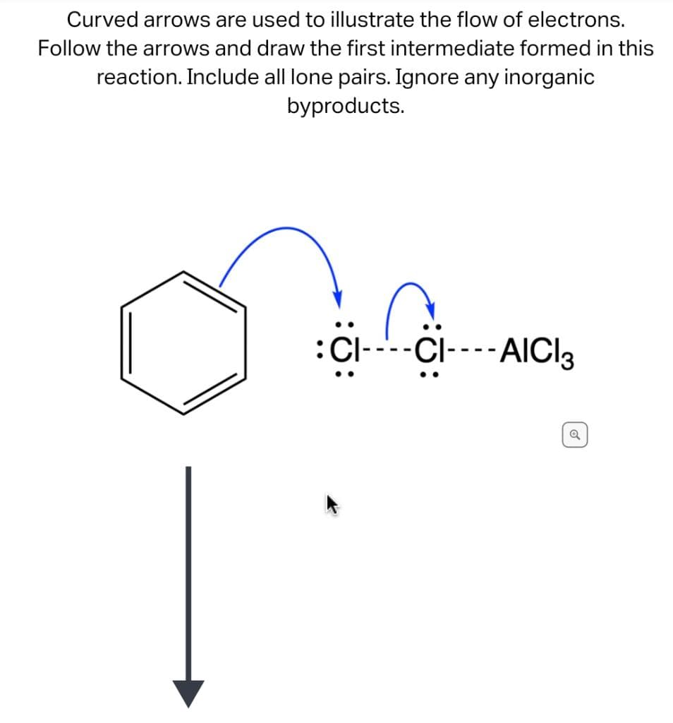 Curved arrows are used to illustrate the flow of electrons.
Follow the arrows and draw the first intermediate formed in this
reaction. Include all lone pairs. Ignore any inorganic
byproducts.
: CI----C---- AICI3
Q