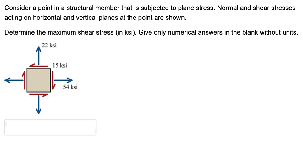 Consider a point in a structural member that is subjected to plane stress. Normal and shear stresses
acting on horizontal and vertical planes at the point are shown.
Determine the maximum shear stress (in ksi). Give only numerical answers in the blank without units.
22 ksi
15 ksi
54 ksi