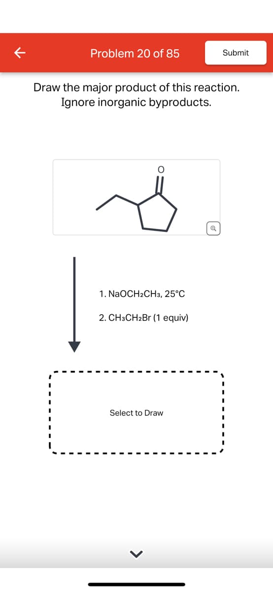 Problem 20 of 85
Submit
Draw the major product of this reaction.
Ignore inorganic byproducts.
1. NaOCH2CH3, 25°C
2. CH3CH2Br (1 equiv)
Select to Draw
>