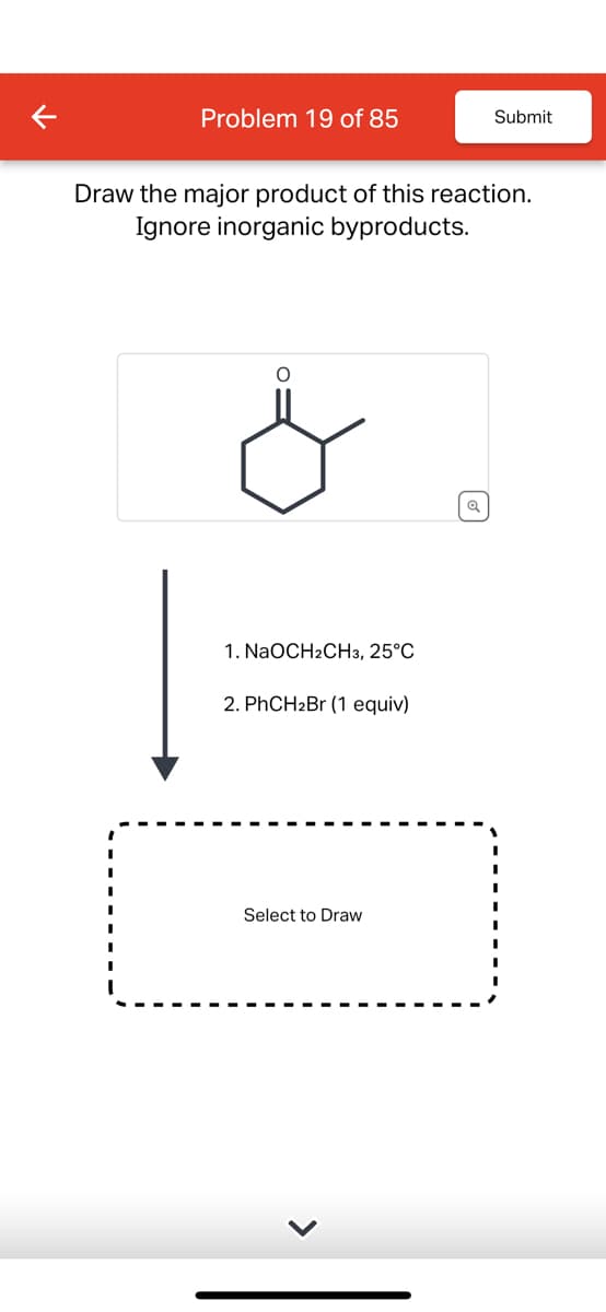 Problem 19 of 85
Submit
Draw the major product of this reaction.
Ignore inorganic byproducts.
1. NaOCH2CH3, 25°C
2. PhCH2Br (1 equiv)
Select to Draw
>