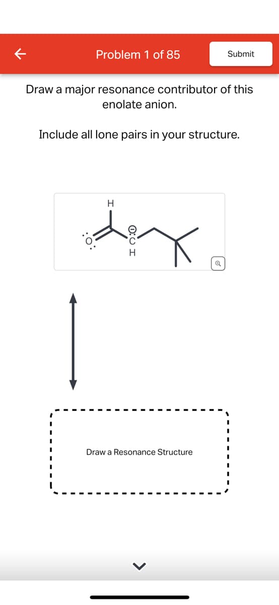 Problem 1 of 85
Submit
Draw a major resonance contributor of this
enolate anion.
Include all lone pairs in your structure.
H
H
Q
Draw a Resonance Structure
