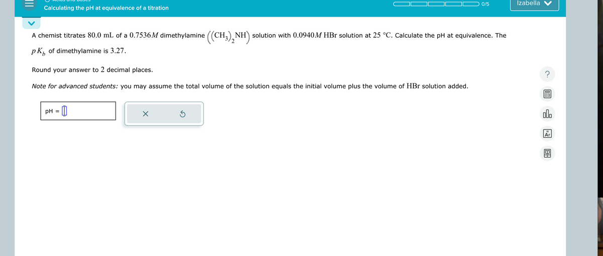 Calculating the pH at equivalence of a titration
0/5
Izabella
A chemist titrates 80.0 mL of a 0.7536M dimethylamine ((CH3)2NH) solution with 0.0940M HBr solution at 25 °C. Calculate the pH at equivalence. The
pK of dimethylamine is 3.27.
b
Round your answer to 2 decimal places.
Note for advanced students: you may assume the total volume of the solution equals the initial volume plus the volume of HBr solution added.
pH
=
☑
ك
18
Ar
B
?