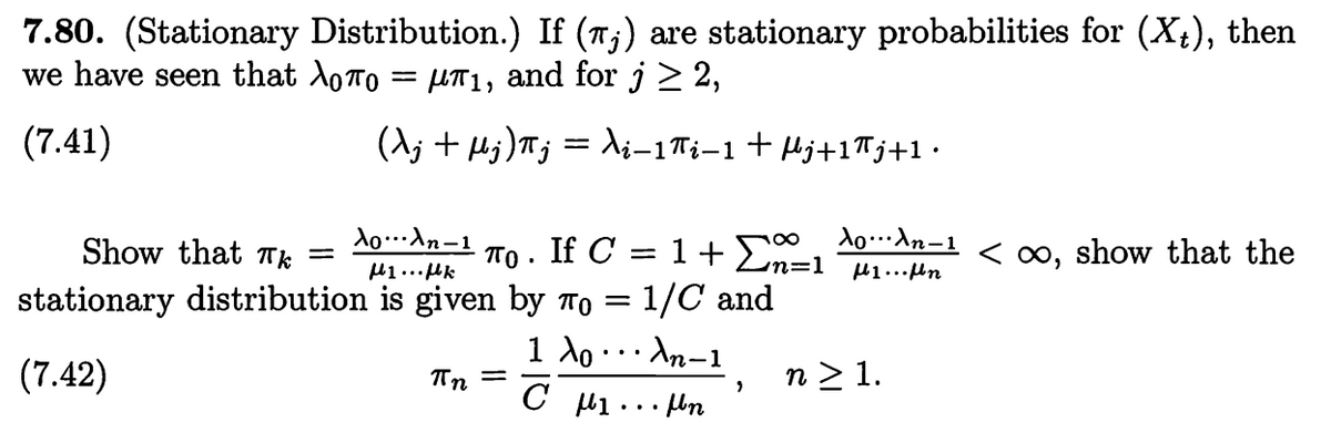 7.80. (Stationary Distribution.) If (π;) are stationary probabilities for (X+), then
we have seen that \To = μπ₁, and for j ≥ 2,
=
(λj + μj)πj = λi−1πi−1 + µj+1πj+1.
(7.41)
Show that Tk
=
λολη-1
με... με
•
ΠΟ If C =
1 + x=1
λολη-1
με...μη
< ∞, show that the
stationary distribution is given by ñ = 1/C and
(7.42)
πn =
1 λο
C με ...μη
An-1
n ≥ 1.
'