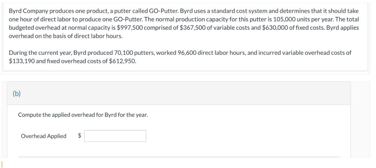 Byrd Company produces one product, a putter called GO-Putter. Byrd uses a standard cost system and determines that it should take
one hour of direct labor to produce one GO-Putter. The normal production capacity for this putter is 105,000 units per year. The total
budgeted overhead at normal capacity is $997,500 comprised of $367,500 of variable costs and $630,000 of fixed costs. Byrd applies
overhead on the basis of direct labor hours.
During the current year, Byrd produced 70,100 putters, worked 96,600 direct labor hours, and incurred variable overhead costs of
$133,190 and fixed overhead costs of $612,950.
(b)
Compute the applied overhead for Byrd for the year.
Overhead Applied
$