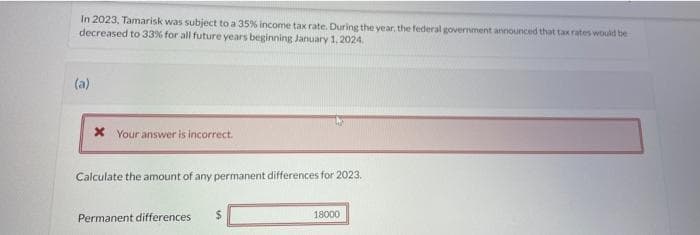 In 2023, Tamarisk was subject to a 35% income tax rate. During the year, the federal government announced that tax rates would be
decreased to 33% for all future years beginning January 1, 2024
(a)
Your answer is incorrect.
Calculate the amount of any permanent differences for 2023.
Permanent differences
$
18000