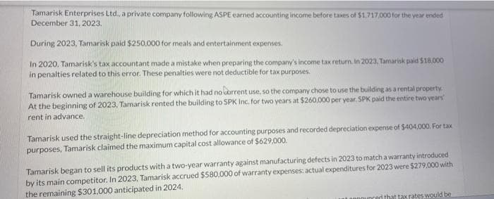 Tamarisk Enterprises Ltd., a private company following ASPE earned accounting income before taxes of $1,717,000 for the year ended
December 31, 2023.
During 2023, Tamarisk paid $250,000 for meals and entertainment expenses.
In 2020, Tamarisk's tax accountant made a mistake when preparing the company's income tax return. In 2023, Tamarisk paid $18,000
in penalties related to this error. These penalties were not deductible for tax purposes.
Tamarisk owned a warehouse building for which it had no current use, so the company chose to use the building as a rental property.
At the beginning of 2023, Tamarisk rented the building to SPK Inc. for two years at $260,000 per year. SPK paid the entire two years
rent in advance.
Tamarisk used the straight-line depreciation method for accounting purposes and recorded depreciation expense of $404,000. For tax
purposes, Tamarisk claimed the maximum capital cost allowance of $629,000.
Tamarisk began to sell its products with a two-year warranty against manufacturing defects in 2023 to match a warranty introduced
by its main competitor. In 2023, Tamarisk accrued $580,000 of warranty expenses: actual expenditures for 2023 were $279,000 with
the remaining $301,000 anticipated in 2024.
d that tax rates would be