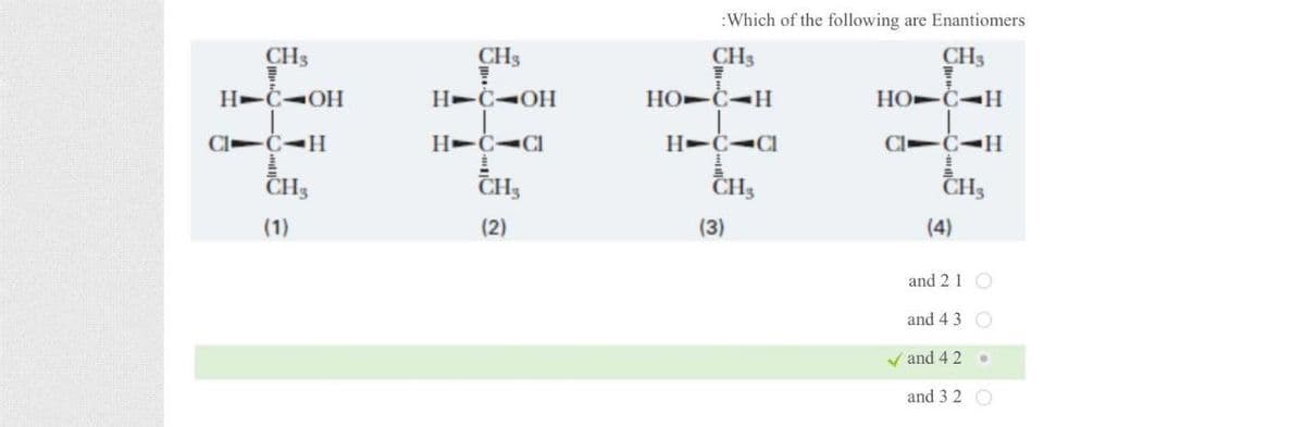 CHy
CHy
H-C-OH
H-C-OH
C-CH
C-H
H-C-C
CHA
(1)
:Which of the following are Enantiomers
CH₂
CH₁
HO-C-H
H-C-CI
CH3
(2)
(3)
CH
HO C-H
Cl -C-H
(4)
CH3
and 2 1
and 43
( and 4 2
and 32 O
