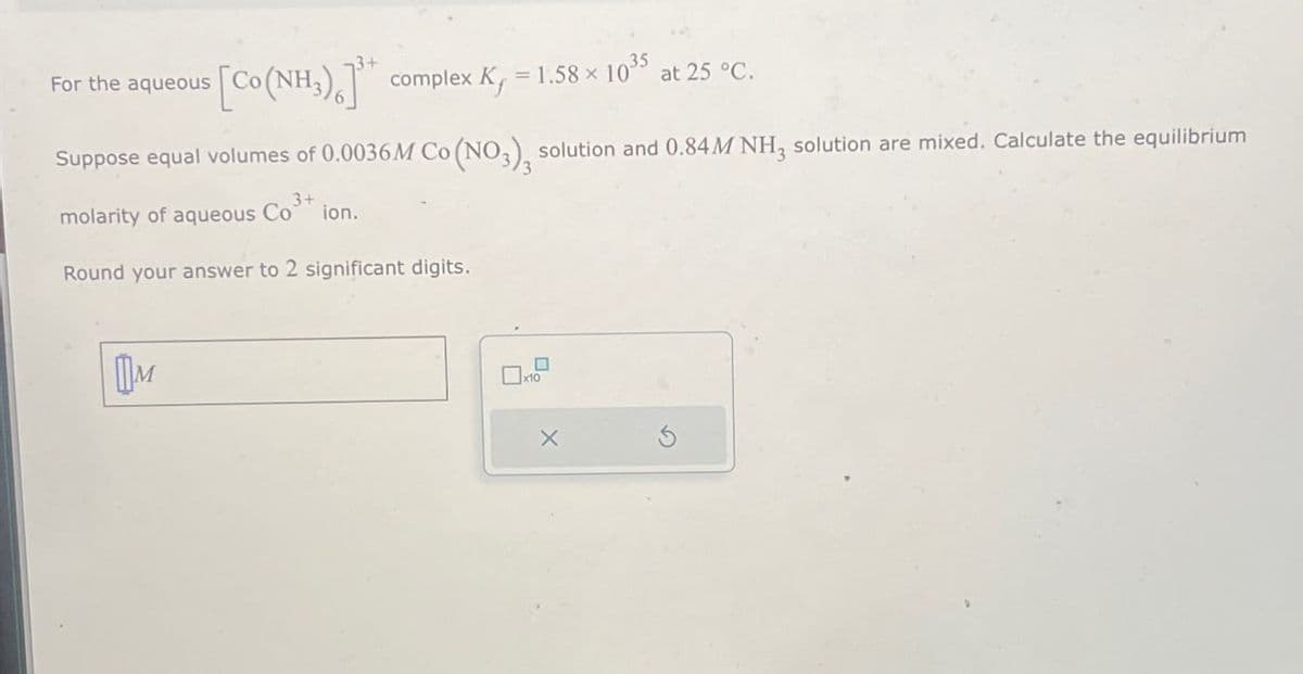 For the aqueous
[Co(NH3)] complex K = 1.58 × 1035 at 25 °C.
Suppose equal volumes of 0.0036M Co (NO3), solution and 0.84M NH3 solution are mixed. Calculate the equilibrium
molarity of aqueous Co
3+
ion.
Round your answer to 2 significant digits.
Шм
☐