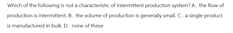 Which of the following is not a characteristic of intermittent production system? A. the flow of
production is intermittent. B. the volume of production is generally small. C. a single product
is manufactured in bulk. D. none of these