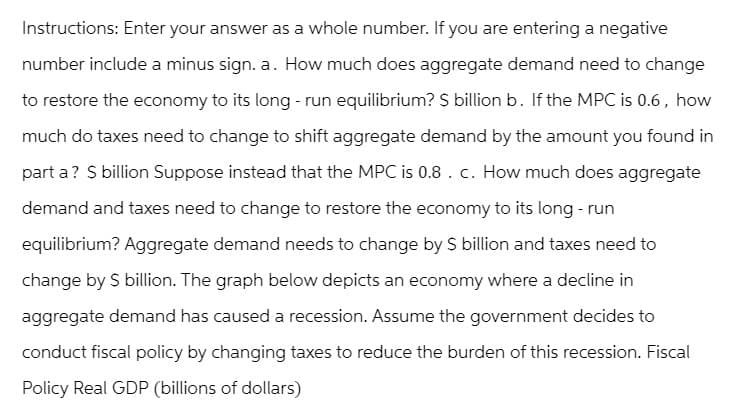 Instructions: Enter your answer as a whole number. If you are entering a negative
number include a minus sign. a. How much does aggregate demand need to change
to restore the economy to its long-run equilibrium? $ billion b. If the MPC is 0.6, how
much do taxes need to change to shift aggregate demand by the amount you found in
part a? $ billion Suppose instead that the MPC is 0.8. c. How much does aggregate
demand and taxes need to change to restore the economy to its long-run
equilibrium? Aggregate demand needs to change by $ billion and taxes need to
change by $ billion. The graph below depicts an economy where a decline in
aggregate demand has caused a recession. Assume the government decides to
conduct fiscal policy by changing taxes to reduce the burden of this recession. Fiscal
Policy Real GDP (billions of dollars)