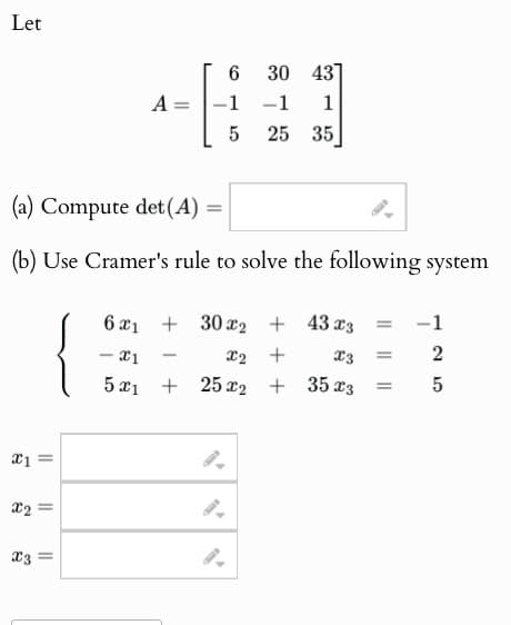 Let
6
30 43
A
=
-1
-1 1
5
25 35
(a) Compute det(A) =
(b) Use Cramer's rule to solve the following system
6x1
-x1
5x1
+302
+43 x3 =
-1
-
x2
+
x3 =
2
+252
+ 35x3 =
5
x11
9.
x2=
9.
x3 =