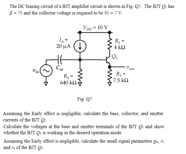 The DC biasing circuit of a BJT amplifier circuit is shown in Fig. Q7. The BJT Qi has
ẞ = 75 and the collector voltage is required to be Vc = 7 V.
IA=
VDD = 10 V
R₁ =
Vin
20 μA
4 ΚΩ
Q₁
Cin
Vout
R3 =
R₂ =
17.5 ΚΩ
640 ΚΩ
Fig. Q7
Assuming the Early effect is negligible, calculate the base, collector, and emitter
currents of the BJT Q₁.
Calculate the voltages at the base and emitter terminals of the BJT Q and show
whether the BJT Qi is working in the desired operation mode.
Assuming the Early effect is negligible, calculate the small signal parameters gm, 1x
and ro of the BJT Q1.