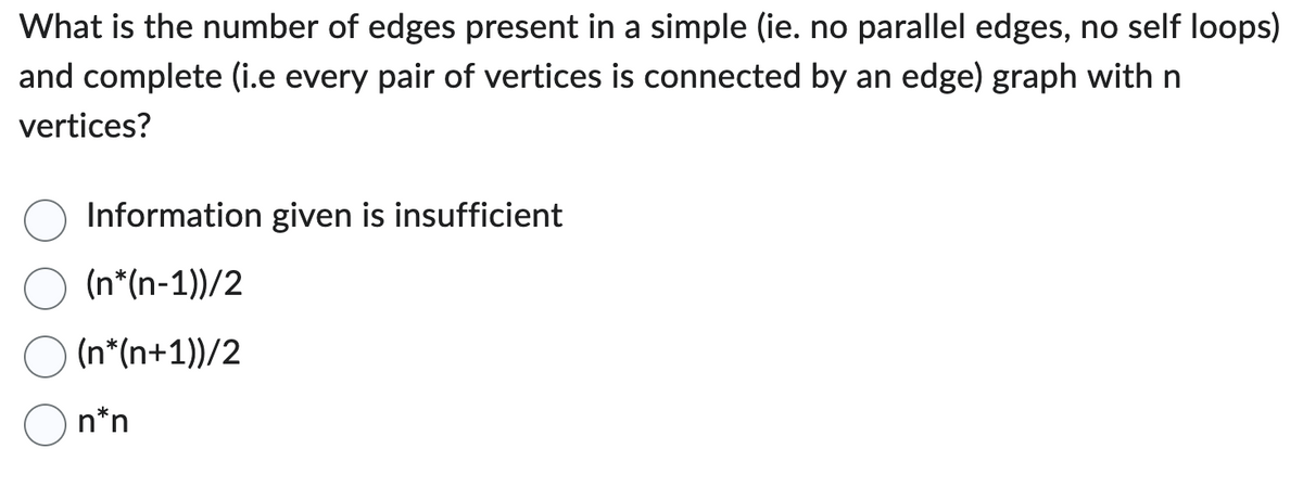 What is the number of edges present in a simple (ie. no parallel edges, no self loops)
and complete (i.e every pair of vertices is connected by an edge) graph with n
vertices?
Information given is insufficient
(n*(n-1))/2
(n*(n+1))/2
n*n