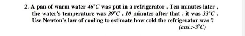 2. A pan of warm water 46°C was put in a refrigerator. Ten minutes later,
the water's temperature was 39°C, 10 minutes after that, it was 33°C.
Use Newton's law of cooling to estimate how cold the refrigerator was?
(ans.:-3°C)