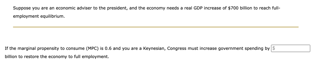 Suppose you are an economic adviser to the president, and the economy needs a real GDP increase of $700 billion to reach full-
employment equilibrium.
If the marginal propensity to consume (MPC) is 0.6 and you are a Keynesian, Congress must increase government spending by $
billion to restore the economy to full employment.