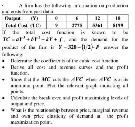 A firm has the following information on production
and costs from past data:
Output
(Y)
6
12
18
Total Cost (TC)
2775
5361
8199
If the
total
cost
function is known
to
be
TC = aY'+ bY² + kY + ƒ , and the demand for the
product of the firm is Y = 320- (1/2). P answer the
following:
• Determine the coefficients of the cubic cost function.
• Derive all cost and revenue curves and the profit
function.
• Show that the MC cuts the AVC when AVC is at its
minimum point. Plot the relevant graph indicating all
points.
• Calculate the break even and profit maximizing levels of
output and price.
• What is the relationship between price, marginal revenue
and own price elasticity of demand at the profit
maximization point.

