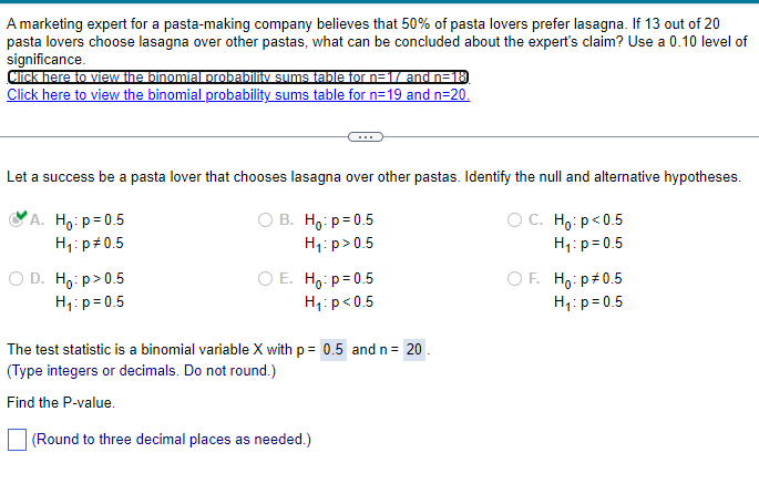 A marketing expert for a pasta-making company believes that 50% of pasta lovers prefer lasagna. If 13 out of 20
pasta lovers choose lasagna over other pastas, what can be concluded about the expert's claim? Use a 0.10 level of
significance.
Click here to view the binomial probability sums table for n=1/ and n=18
Click here to view the binomial probability sums table for n=19 and n=20.
Let a success be a pasta lover that chooses lasagna over other pastas. Identify the null and alternative hypotheses.
A. Ho: p=0.5
H₁: p 0.5
○ D. Ho: p>0.5
H₁: p=0.5
○ B. Ho: p = 0.5
H₁: p>0.5
○ E. Ho: p = 0.5
H₁: p<0.5
○ C. Ho: p<0.5
H₁: p=0.5
OF. Ho: p# 0.5
H₁: p=0.5
The test statistic is a binomial variable X with p = 0.5 and n = 20.
(Type integers or decimals. Do not round.)
Find the P-value.
(Round to three decimal places as needed.)