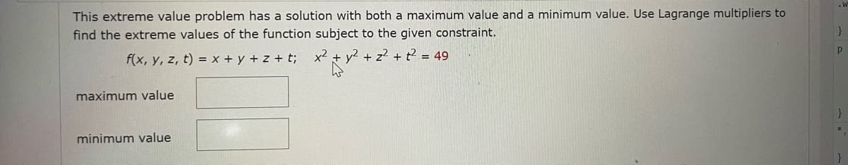 This extreme value problem has a solution with both a maximum value and a minimum value. Use Lagrange multipliers to
find the extreme values of the function subject to the given constraint.
f(x, y, z, t) = x + y + z+t; x²
maximum value
minimum value
y²+z2+t249
W