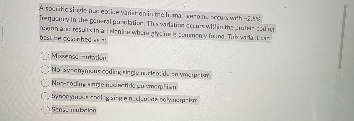 A specific single nucleotide variation in the human genome occurs with -2.5%
frequency in the general population. This variation occurs within the protein coding
region and results in an alanine where glycine is commonly found. This variant can
best be described as a:
Missense mutation
Nonsynonymous coding single nucleotide polymorphism
Non-coding single nucleotide polymorphism
Synonymous coding single nucleotide polymorphism
Sense mutation