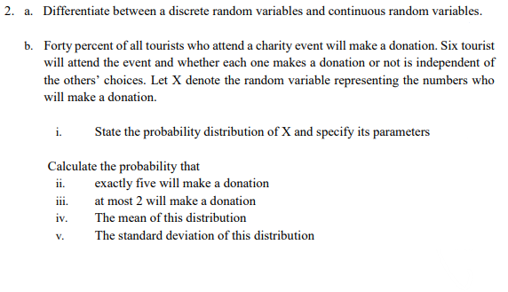 2. a. Differentiate between a discrete random variables and continuous random variables.
b. Forty percent of all tourists who attend a charity event will make a donation. Six tourist
will attend the event and whether each one makes a donation or not is independent of
the others' choices. Let X denote the random variable representing the numbers who
will make a donation.
i.
State the probability distribution of X and specify its parameters
Calculate the probability that
ii.
111.
iv.
V.
exactly five will make a donation
at most 2 will make a donation
The mean of this distribution
The standard deviation of this distribution