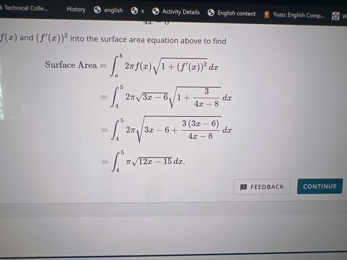 k Technical Colle...
History english
X
Activity Details
English content
Yuzu: English Comp...
VA
F
f(x) and (f'(x))² into the surface area equation above to find
Surface Area =
Sº
= 2 TJ
a
5
2f(x)√1+ (f'(x)) dx
= 2π
2π√√3x 61+
3
4x - 8
dx
=
5
2π 3x 6+
3(3x-6)
dx
4x - 8
5
-L
T√12x-15 dx.
FEEDBACK
CONTINUE