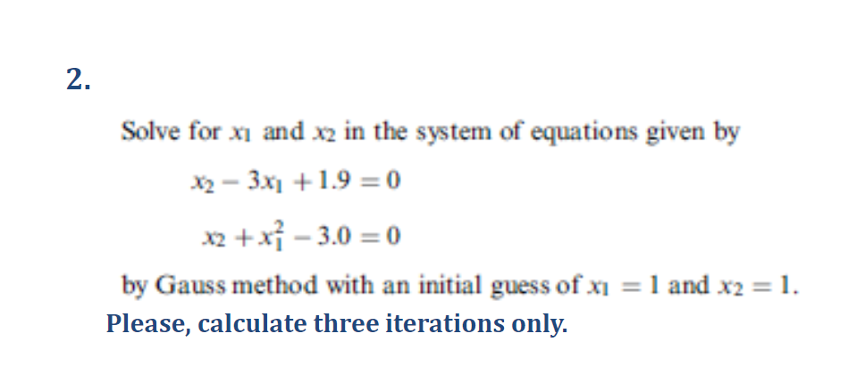 2.
Solve for xi and x2 in the system of equations given by
x2-3x1 +1.9=0
x2+x²-3.0=0
by Gauss method with an initial guess of x₁ = 1 and x2 = 1.
Please, calculate three iterations only.