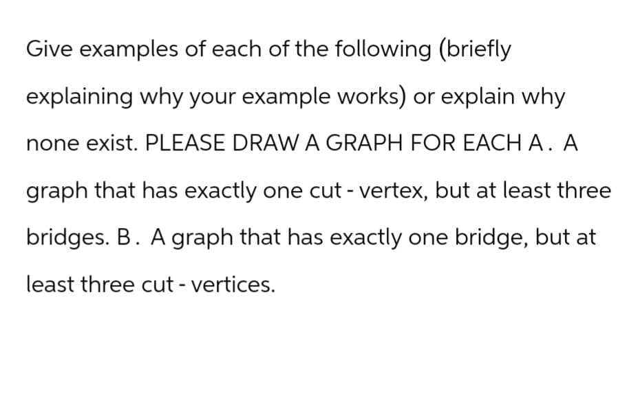 Give examples of each of the following (briefly
explaining why your example works) or explain why
none exist. PLEASE DRAW A GRAPH FOR EACH A. A
graph that has exactly one cut - vertex, but at least three
bridges. B. A graph that has exactly one bridge, but at
least three cut - vertices.