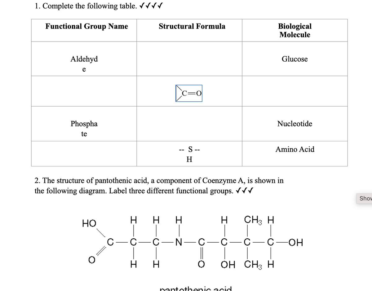 1. Complete the following table. √√√√
Functional Group Name
Aldehyd
e
Phospha
te
HO
O
H
-I
C-C
-I
2. The structure of pantothenic acid, a component of Coenzyme A, is shown in
the following diagram. Label three different functional groups. ✓✓✓
H
Structural Formula
-I
H
-I
-I
H
C=0
- S --
H
H
-C-N-C-
H
CH3 H
pantothenic acid
C
Biological
Molecule
0 OH CH3 H
Glucose
Nucleotide
Amino Acid
C-OH
Show