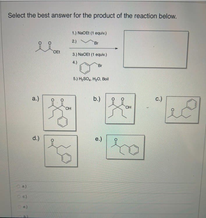 Select the best answer for the product of the reaction below.
TOEt
1.) NaOEt (1 equiv.)
2.)
Br
3.) NaOEt (1 equiv.)
4.)
Br
5.) H2SO4, H2O, Boil
a.)
OH
b.)
d.)
a.)
c.)
O
تو
e.)
C.)
OH