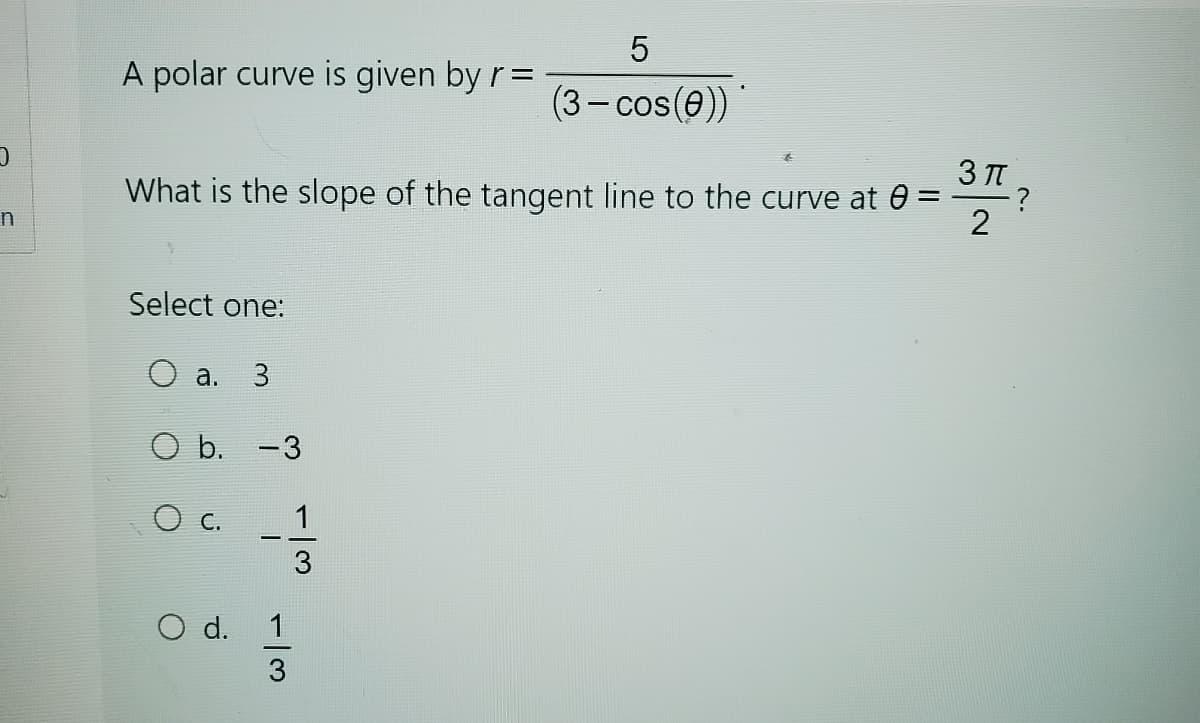 A polar curve is given by r =
5
(3-cos(0))
3πT
What is the slope of the tangent line to the curve at 0 =
?
2
n
Select one:
O a.
3
O b. -3
○ c.
○ d.
13
