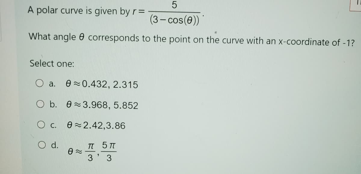 5
A polar curve is given by r =
(3-cos(e))
What angle corresponds to the point on the curve with an x-coordinate of -1?
Select one:
○ a. 0 0.432, 2.315
Ob. 3.968, 5.852
O c. 02.42,3.86
O d.
πT 5π
Ꮎ ~
3'3