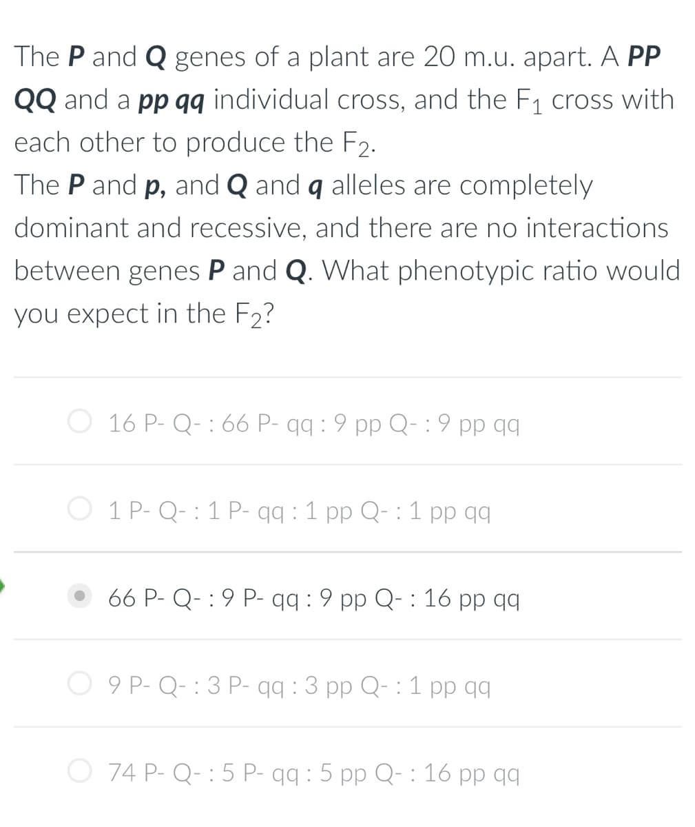 The P and Q genes of a plant are 20 m.u. apart. A PP
QQ and a pp qq individual cross, and the F₁ cross with
each other to produce the F2.
The P and p, and Q and q alleles are completely
dominant and recessive, and there are no interactions
between genes P and Q. What phenotypic ratio would
you expect in the F₂?
16 P- Q- 66 P- qq :9 pp Q- :9 pp qq
:
1 P-Q-1 P- qq : 1 pp Q: 1 pp qq
66 P- Q-9 P- qq : 9 pp Q-:16 pp qq
O 9 P-Q- : 3 P- qq: 3 pp Q: 1 pp qq
O 74 P-Q-:5 P- qq: 5 pp Q-:16 pp qq