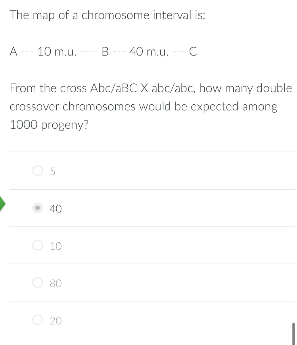 The map of a chromosome interval is:
A
---
10 m.u.
5
40
From the cross Abc/aBC X abc/abc, how many double
crossover chromosomes would be expected among
1000 progeny?
10
80
B
20
- 40 m.u.
C