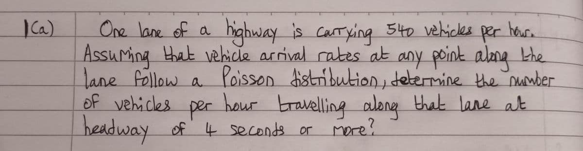 1(a)
3
One lane of a
highway is carrying 540 vehicles per hour.
Assuming that vehicle arrival rates at any point along the
lane follow a Poisson distribution, determine the number
hour travelling along that lane at
of vehicles
per
headway of 4 seconds or
More?