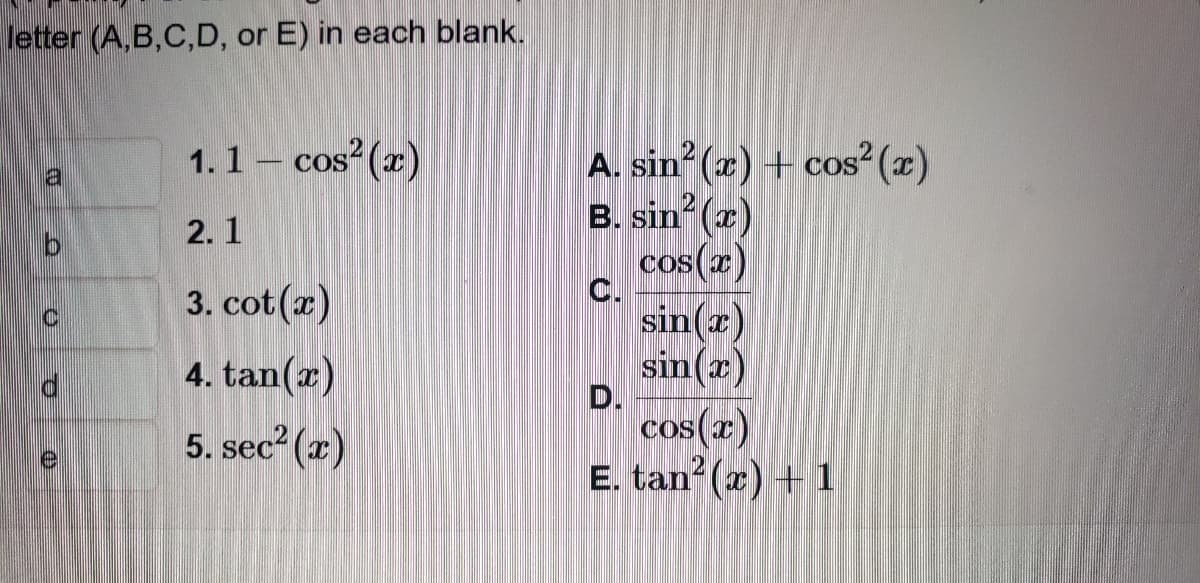 letter (A,B,C,D, or E) in each blank.
a
b
e
1.1 - cos² (x)
2.1
3. cot (x)
4. tan(x)
5. sec²(x)
A. sin² (x) + cos² (x)
B. sin²(x)
cos(x)
C.
D.
sin(x)
sin(x)
cos(x)
E. tan² (x) + 1