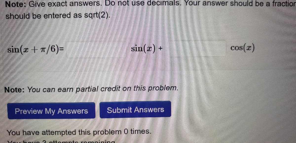 Note: Give exact answers. Do not use decimals. Your answer should be a fraction
should be entered as sqrt(2).
sin(x + π/6)=
sin(x) +
Note: You can earn partial credit on this problem.
Preview My Answers
Submit Answers
You have attempted this problem 0 times.
Prop
cos(x)