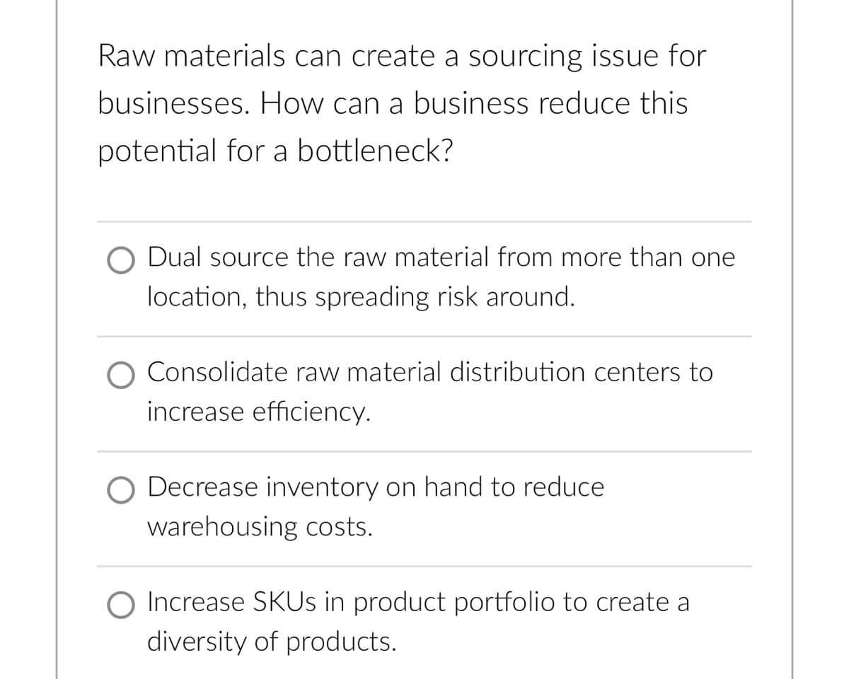 Raw materials can create a sourcing issue for
businesses. How can a business reduce this
potential for a bottleneck?
Dual source the raw material from more than one
location, thus spreading risk around.
Consolidate raw material distribution centers to
increase efficiency.
Decrease inventory on hand to reduce
warehousing costs.
O Increase SKUs in product portfolio to create a
diversity of products.