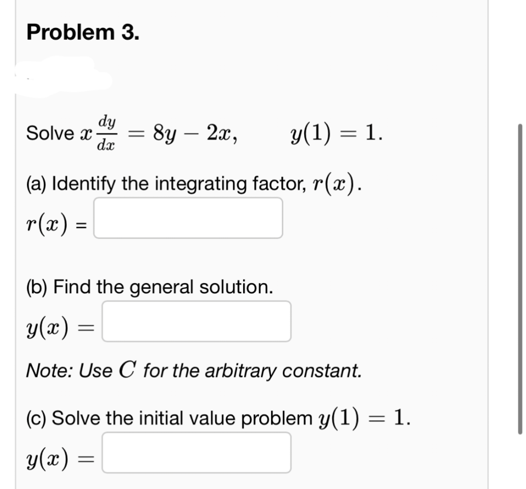 Problem 3.
dy
=
8y - 2x,
y(1) = 1.
Solve x
dx
(a) Identify the integrating factor, r(x).
r(x) =
(b) Find the general solution.
y(x)
=
Note: Use C for the arbitrary constant.
(c) Solve the initial value problem y(1) = 1.
y(r)
=
