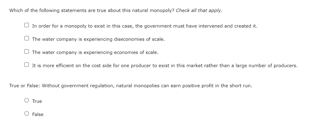 Which of the following statements are true about this natural monopoly? Check all that apply.
In order for a monopoly to exist in this case, the government must have intervened and created it.
The water company is experiencing diseconomies of scale.
The water company is experiencing economies of scale.
It is more efficient on the cost side for one producer to exist in this market rather than a large number of producers.
True or False: Without government regulation, natural monopolies can earn positive profit in the short run.
True
False
