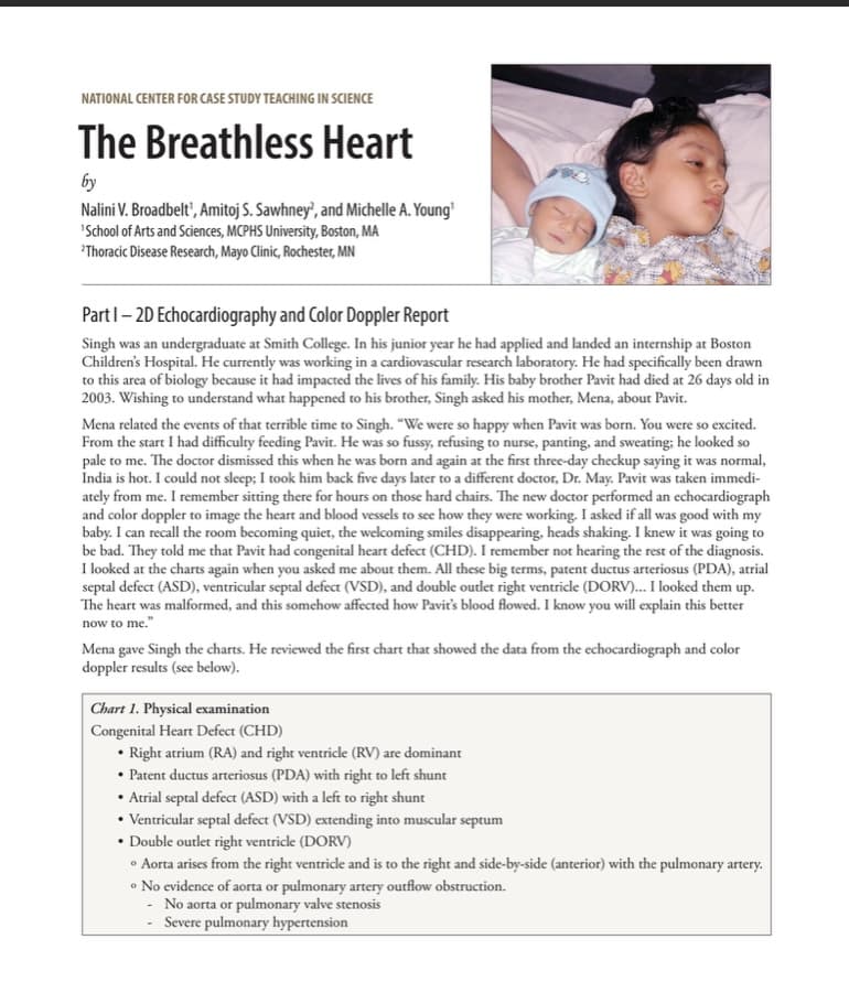 NATIONAL CENTER FOR CASE STUDY TEACHING IN SCIENCE
The Breathless Heart
by
Nalini V. Broadbelt', Amitoj S. Sawhney?, and Michelle A. Young'
'School of Arts and Sciences, MCPHS University, Boston, MA
Thoracic Disease Research, Mayo Clinic, Rochester, MN
Part 1-2D Echocardiography and Color Doppler Report
Singh was an undergraduate at Smith College. In his junior year he had applied and landed an internship at Boston
Children's Hospital. He currently was working in a cardiovascular research laboratory. He had specifically been drawn
to this area of biology because it had impacted the lives of his family. His baby brother Pavit had died at 26 days old in
2003. Wishing to understand what happened to his brother, Singh asked his mother, Mena, about Pavit.
Mena related the events of that terrible time to Singh. "We were so happy when Pavit was born. You were so excited.
From the start I had difficulty feeding Pavit. He was so fussy, refusing to nurse, panting, and sweating; he looked so
pale to me. The doctor dismissed this when he was born and again at the first three-day checkup saying it was normal,
India is hot. I could not sleep; I took him back five days later to a different doctor, Dr. May. Pavit was taken immedi-
ately from me. I remember sitting there for hours on those hard chairs. The new doctor performed an echocardiograph
and color doppler to image the heart and blood vessels to see how they were working. I asked if all was good with my
baby. I can recall the room becoming quiet, the welcoming smiles disappearing, heads shaking. I knew it was going to
be bad. They told me that Pavit had congenital heart defect (CHD). I remember not hearing the rest of the diagnosis.
I looked at the charts again when you asked me about them. All these big terms, patent ductus arteriosus (PDA), atrial
septal defect (ASD), ventricular septal defect (VSD), and double outlet right ventricle (DORV)... I looked them up.
The heart was malformed, and this somehow affected how Pavit's blood flowed. I know you will explain this better
now to me."
Mena gave Singh the charts. He reviewed the first chart that showed the data from the echocardiograph and color
doppler results (see below).
Chart 1. Physical examination
Congenital Heart Defect (CHD)
• Right atrium (RA) and right ventricle (RV) are dominant
⚫ Patent ductus arteriosus (PDA) with right to left shunt
⚫ Atrial septal defect (ASD) with a left to right shunt
• Ventricular septal defect (VSD) extending into muscular septum
⚫ Double outlet right ventricle (DORV)
• Aorta arises from the right ventricle and is to the right and side-by-side (anterior) with the pulmonary artery.
• No evidence of aorta or pulmonary artery outflow obstruction.
-No aorta or pulmonary valve stenosis
Severe pulmonary hypertension