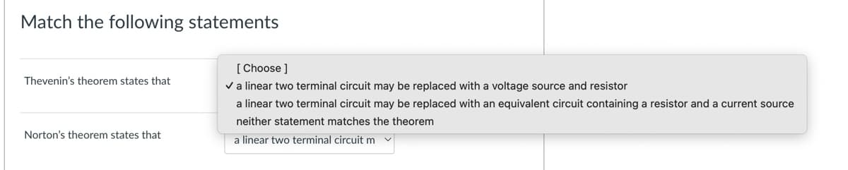 Match the following statements
Thevenin's theorem states that
Norton's theorem states that
[Choose ]
✓ a linear two terminal circuit may be replaced with a voltage source and resistor
a linear two terminal circuit may be replaced with an equivalent circuit containing a resistor and a current source
neither statement matches the theorem
a linear two terminal circuit m