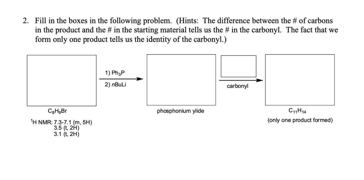 2. Fill in the boxes in the following problem. (Hints: The difference between the # of carbons
in the product and the # in the starting material tells us the # in the carbonyl. The fact that we
form only one product tells us the identity of the carbonyl.)
C8H9Br
1H NMR: 7.3-7.1 (m, 5H)
3.5 (t, 2H)
3.1 (t, 2H)
1) Ph3P
2) nBuLi
phosphonium ylide
carbonyl
C1114
(only one product formed)