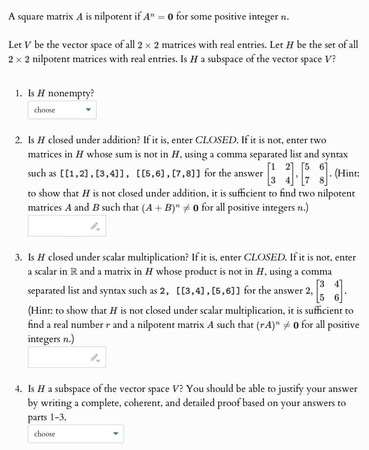 A square matrix A is nilpotent if A" = 0 for some positive integer n.
Let V be the vector space of all 2 × 2 matrices with real entries. Let H be the set of all
2 × 2 nilpotent matrices with real entries. Is H a subspace of the vector space V?
1. Is H nonempty?
choose
2. Is H closed under addition? If it is, enter CLOSED. If it is not, enter two
matrices in H whose sum is not in H, using a comma separated list and syntax
such as [[1,2], [3,4]], [[5,6], [7,8]] for the answer
[12] [5
3
· g].
. (Hint:
to show that H is not closed under addition, it is sufficient to find two nilpotent
matrices A and B such that (A+B)" 0 for all positive integers n.)
3. Is H closed under scalar multiplication? If it is, enter CLOSED. If it is not, enter
a scalar in R and a matrix in H whose product is not in H, using a comma
separated list and syntax such as 2, [[3,4], [5,6]] for the answer 2,
[34]
5
(Hint: to show that H is not closed under scalar multiplication, it is sufficient to
find a real number r and a nilpotent matrix A such that (rA)" # 0 for all positive
integers n.)
4. Is H a subspace of the vector space V? You should be able to justify your answer
by writing a complete, coherent, and detailed proof based on your answers to
parts 1-3.
choose