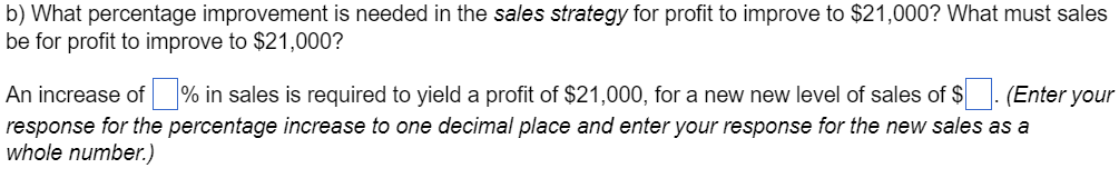 b) What percentage improvement is needed in the sales strategy for profit to improve to $21,000? What must sales
be for profit to improve to $21,000?
An increase of ☐ % in sales is required to yield a profit of $21,000, for a new new level of sales of $ ☐ . (Enter your
response for the percentage increase to one decimal place and enter your response for the new sales as a
whole number.)