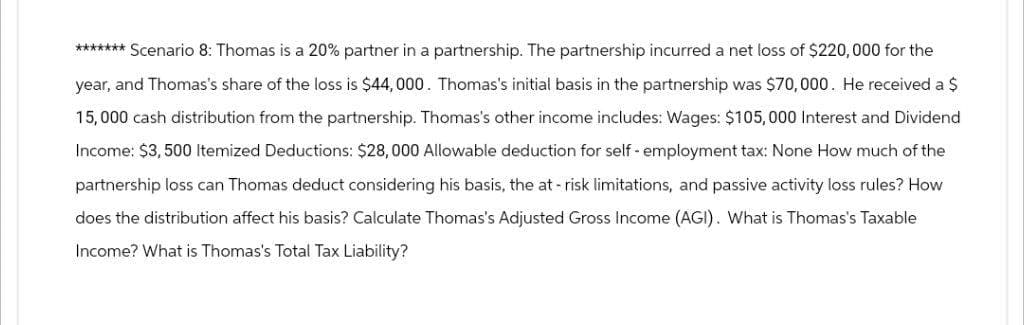 ******* Scenario 8: Thomas is a 20% partner in a partnership. The partnership incurred a net loss of $220,000 for the
year, and Thomas's share of the loss is $44,000. Thomas's initial basis in the partnership was $70,000. He received a $
15,000 cash distribution from the partnership. Thomas's other income includes: Wages: $105,000 Interest and Dividend
Income: $3,500 Itemized Deductions: $28,000 Allowable deduction for self-employment tax: None How much of the
partnership loss can Thomas deduct considering his basis, the at-risk limitations, and passive activity loss rules? How
does the distribution affect his basis? Calculate Thomas's Adjusted Gross Income (AGI). What is Thomas's Taxable
Income? What is Thomas's Total Tax Liability?
